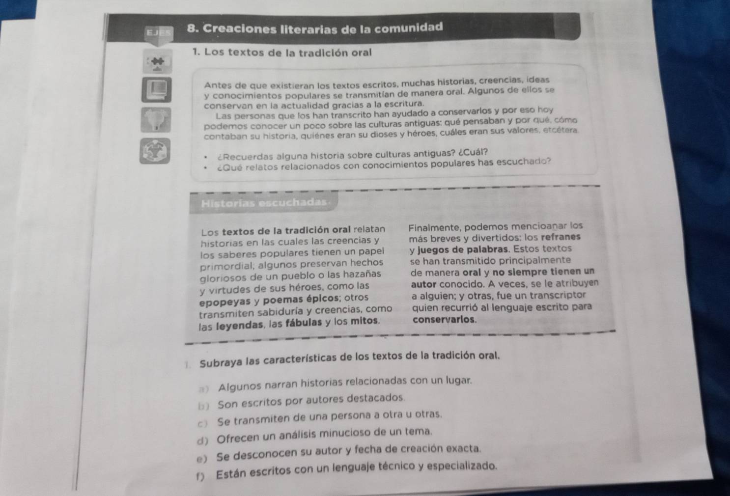 Creaciones literarias de la comunidad
1. Los textos de la tradición oral
Antes de que existieran los textos escritos, muchas historias, creencias, ideas
y conocimientos populares se transmitían de manera oral. Algunos de ellos se
conservan en ia actualidad gracias a la escritura.
Las personas que los han transcrito han ayudado a conservarlos y por eso hoy
podemos conocer un poco sobre las culturas antiguas: qué pensaban y por qué, cómo
contaban su historia, quiénes eran su dioses y héroes, cuáles eran sus valores, etcétera.
¿Recuerdas alguna historia sobre culturas antiguas? ¿Cuál?
Qué relatos relacionados con conocimientos populares has escuchado?
Historías escuchadas
Los textos de la tradición oral relatan Finalmente, podemos mencioanar los
historias en las cuales las creencias y más breves y divertidos: los refranes
los saberes populares tienen un papel y juegos de palabras. Estos textos
primordial; algunos preservan hechos se han transmitido principalmente
gloriosos de un pueblo o las hazañas de manera oral y no siempre tienen un
y virtudes de sus héroes, como las autor conocido. A veces, se le atribuyen
epopeyas y poemas épicos; otros a alguien; y otras, fue un transcriptor
transmiten sabiduría y creencias, como quien recurrió al lenguaje escrito para
las leyendas, las fábulas y los mitos. conservarlos.
€= Subraya las características de los textos de la tradición oral.
Algunos narran historias relacionadas con un lugar.
b) Son escritos por autores destacados.
c) Se transmiten de una persona a otra u otras.
d) Ofrecen un análisis minucioso de un tema.
e) Se desconocen su autor y fecha de creación exacta.
f) Están escritos con un lenguaje técnico y especializado.