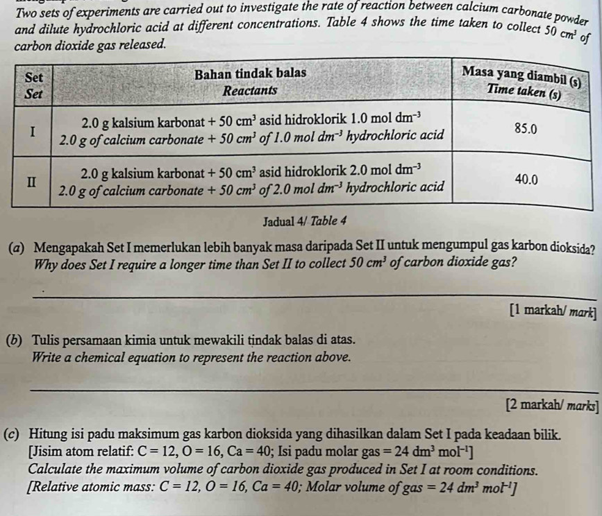 Two sets of experiments are carried out to investigate the rate of reaction between calcium carbonate powder
and dilute hydrochloric acid at different concentrations. Table 4 shows the time taken to collect 50cm^3
carbon dioxide gas released. of
Jadual 4/ Table 4
(a) Mengapakah Set I memerlukan lebih banyak masa daripada Set II untuk mengumpul gas karbon dioksida?
Why does Set I require a longer time than Set II to collect 50cm^3 of carbon dioxide gas?
_
_
[1 markah/ mark]
(b) Tulis persamaan kimia untuk mewakili tindak balas di atas.
Write a chemical equation to represent the reaction above.
_
[2 markah/ marks]
(c) Hitung isi padu maksimum gas karbon dioksida yang dihasilkan dalam Set I pada keadaan bilik.
[Jisim atom relatif: C=12,O=16,Ca=40; Isi padu molar gas=24dm^3 m 0l^(-1)]
Calculate the maximum volume of carbon dioxide gas produced in Set I at room conditions.
[Relative atomic mass: C=12,O=16,Ca=40; Molar volume of gas=24dm^3mol^(-1)]