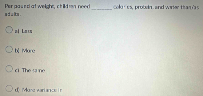 Per pound of weight, children need _calories, protein, and water than/as
adults.
a) Less
b) More
c) The same
d) More variance in