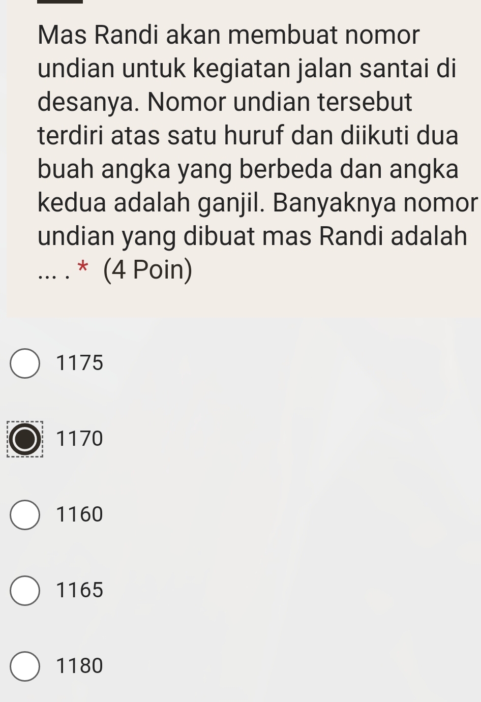 Mas Randi akan membuat nomor
undian untuk kegiatan jalan santai di
desanya. Nomor undian tersebut
terdiri atas satu huruf dan diikuti dua
buah angka yang berbeda dan angka
kedua adalah ganjil. Banyaknya nomor
undian yang dibuat mas Randi adalah
_... . * (4 Poin)
1175
1170
1160
1165
1180