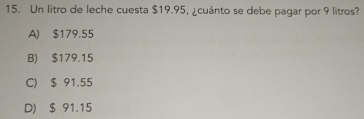 Un litro de leche cuesta $19.95, ¿cuánto se debe pagar por 9 litros?
A) $179.55
B) $179.15
C) $ 91.55
D) $ 91.15