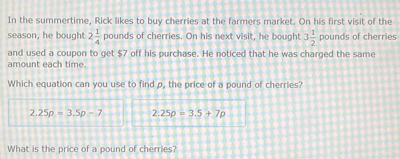 In the summertime, Rick likes to buy cherries at the farmers market. On his first visit of the 
season, he bought 2 1/4  pounds of cherries. On his next visit, he bought 3 1/2 pounds of cherries 
and used a coupon to get $7 off his purchase. He noticed that he was charged the same 
amount each time. 
Which equation can you use to find p, the price of a pound of cherries?
2.25p=3.5p-7 2.25p=3.5+7p
What is the price of a pound of cherries?