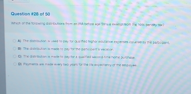 Question #2B of 50
Which of the following distributions from an IFA before age 50 Vus exempt from the 10% penaly tax?
The distribution is used to pay for quaied higher edlucation expenses incured by the partcipant.
8) The distribution is made to pay for the participant'a vacation.
C) The distribution is made to pay for a qualified second-time home purchase
D) Payments are made every two years for the life expectincy of the employee.