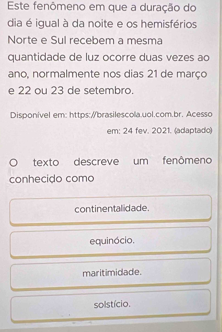 Este fenômeno em que a duração do
dia é igual à da noite e os hemisférios
Norte e Sul recebem a mesma
quantidade de luz ocorre duas vezes ao
ano, normalmente nos dias 21 de março
e 22 ou 23 de setembro.
Disponível em: https:∥brasilescola.uol.com.br. Acesso
em: 24 fev. 2021. (adaptado)
texto descreve um fenômeno
conhecido como
continentalidade.
equinócio.
maritimidade.
solstício.