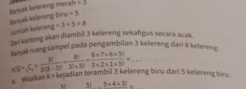 Banyak kelereng merah =3
Banyak kelereng biru =5
Jumlah keleren g=3+5=8
Dari kantong akan diambil 3 kelereng sekatigus secara acak. 
Banyak ruang sampel pada pengambilan 3 kelereng dari 8 kelereng:
n(S)=_8C_3= 8!/3!(8-3)! = 8!/3!* 5! = (8* 7* 6* 5!)/3* 2* 1* 5! =... 
a. Misalkan A= kejadian terambil 3 kelereng biru dari 5 kelereng biru.
5! 5!_ 5* 4* 3!=