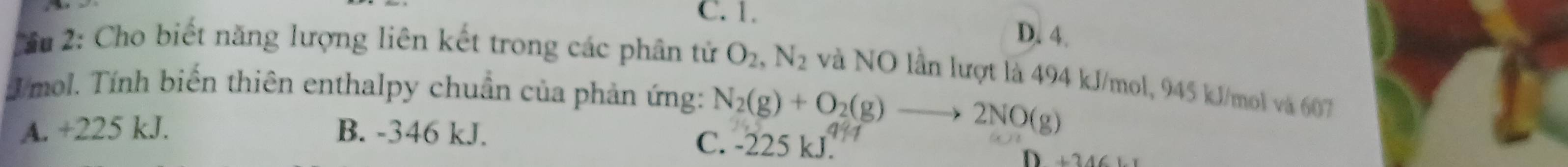 C. 1.
D. 4.
2ầu 2: Cho biết năng lượng liên kết trong các phân tử O_2, N_2 và NO lần lượt là 494 kJ/mol, 945 kJ/mol và 607
Tmol. Tính biến thiên enthalpy chuẩn của phản ứng: N_2(g)+O_2(g)to 2NO(g)
A. +225 kJ. B. -346 kJ. C. -225 kJ. 17
D ∠ 24