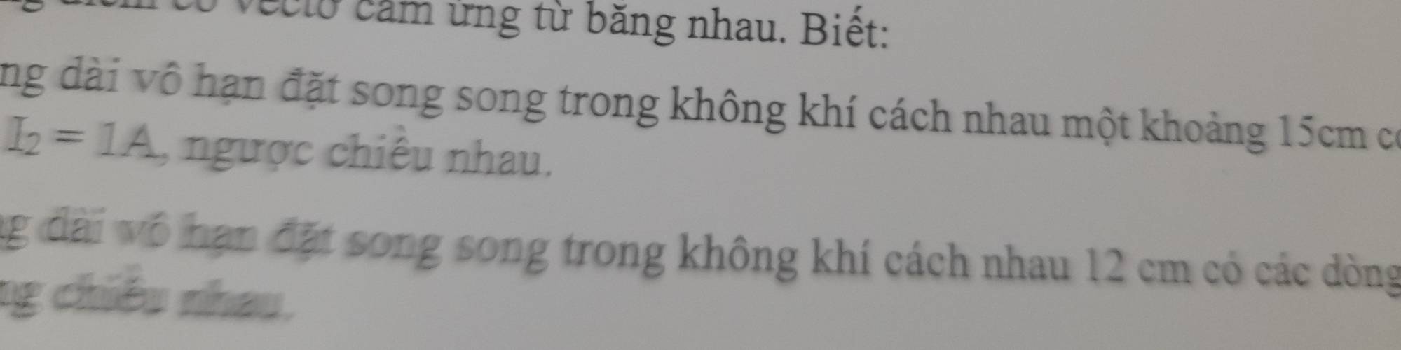 veclo cảm ứng từ băng nhau. Biết: 
ng dài vô hạn đặt song song trong không khí cách nhau một khoảng 15cm có
I_2=1A , ngược chiêu nhau. 
ng đài vô hạn đặt song song trong không khí cách nhau 12 cm có các dòng 
ng chiều nhau.