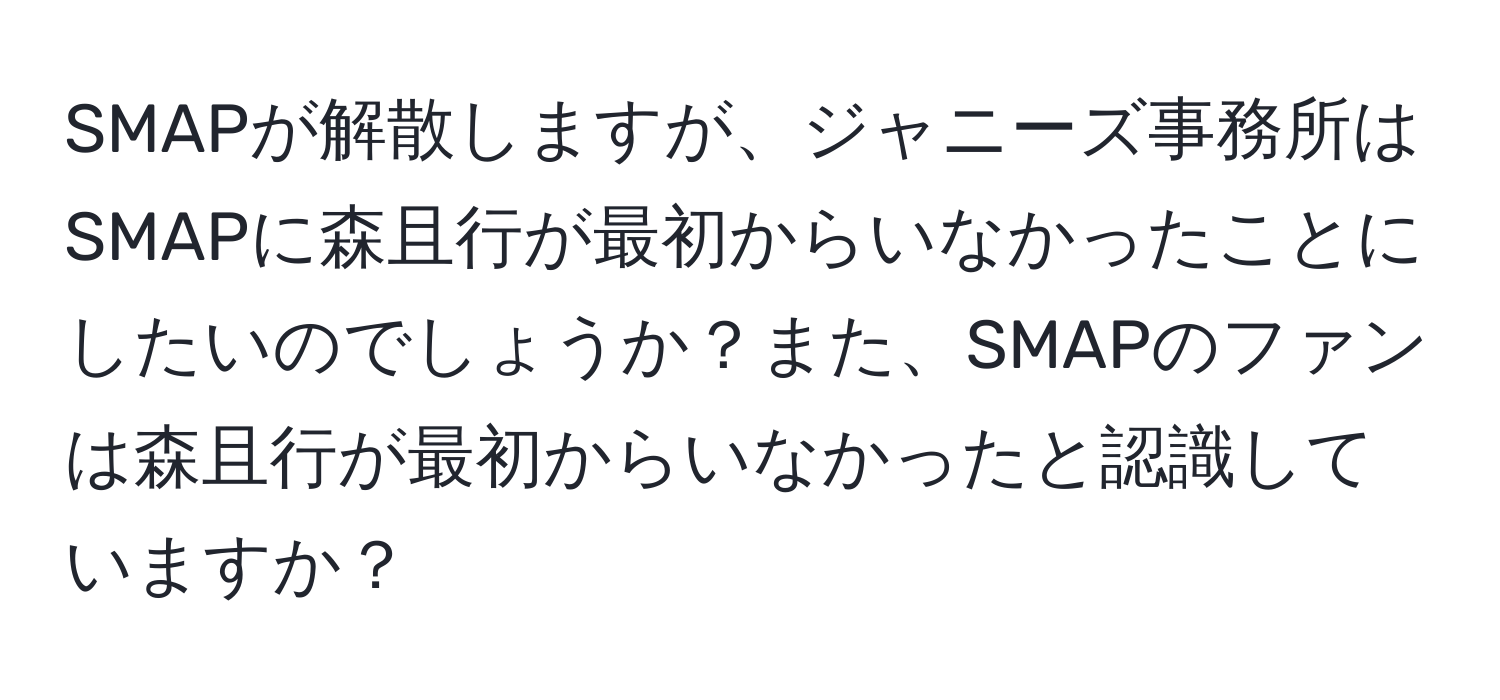 SMAPが解散しますが、ジャニーズ事務所はSMAPに森且行が最初からいなかったことにしたいのでしょうか？また、SMAPのファンは森且行が最初からいなかったと認識していますか？