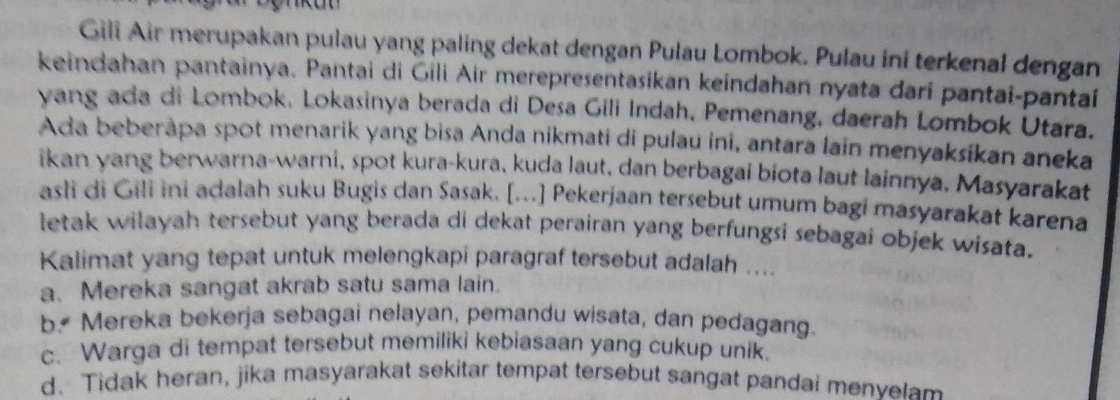 Gili Air merupakan pulau yang paling dekat dengan Pulau Lombok. Pulau ini terkenal dengan
keindahan pantainya. Pantai di Gili Air merepresentasikan keindahan nyata dari pantai-pantaí
yang ada di Lombok. Lokasinya berada di Desa Gili Indah, Pemenang, daerah Lombok Utara.
Ada beberåpa spot menarik yang bisa Anda nikmati di pulau ini, antara lain menyaksikan aneka
ikan yang berwarna-warni, spot kura-kura, kuda laut, dan berbagai biota laut lainnya. Masyarakat
asli di Gili ini adalah suku Bugis dan Sasak. [...] Pekerjaan tersebut umum bagi masyarakat karena
letak wilayah tersebut yang berada di dekat perairan yang berfungsi sebagai objek wisata.
Kalimat yang tepat untuk melengkapi paragraf tersebut adalah ....
a. Mereka sangat akrab satu sama lain.
b Mereka bekerja sebagai nelayan, pemandu wisata, dan pedagang.
c. Warga di tempat tersebut memiliki kebiasaan yang cukup unik.
d. Tidak heran, jika masyarakat sekitar tempat tersebut sangat pandal menyelam
