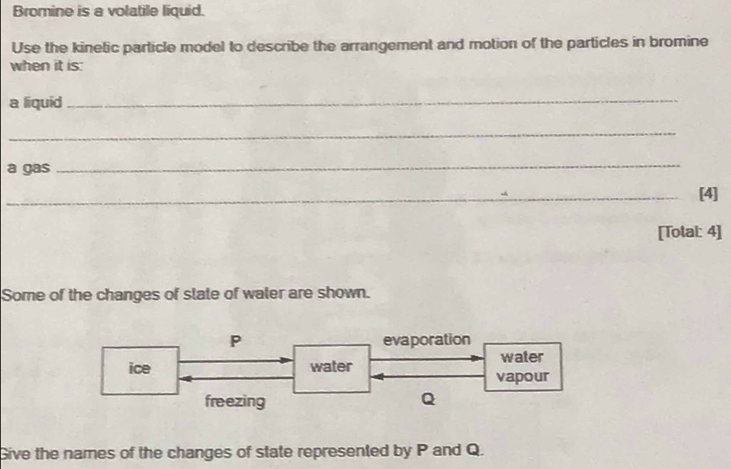 Bromine is a volatile liquid.
Use the kinetic particle model to describe the arrangement and motion of the particles in bromine
when it is:
a liquid_
_
a gas
_
_[4]
[Total: 4]
Some of the changes of slate of water are shown.
P evaporation
water
ice water
vapour
freezing Q
Give the names of the changes of state represented by P and Q.