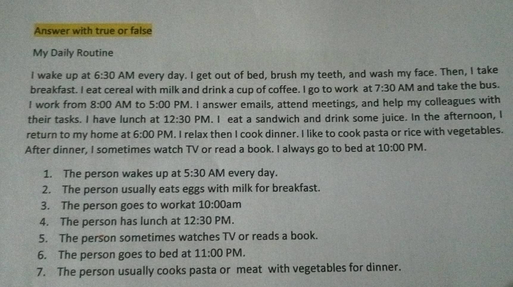 Answer with true or false 
My Daily Routine 
I wake up at 6:30 AM every day. I get out of bed, brush my teeth, and wash my face. Then, I take 
breakfast. I eat cereal with milk and drink a cup of coffee. I go to work at 7:30 AM and take the bus. 
I work from 8:00 AM to 5:00 PM. I answer emails, attend meetings, and help my colleagues with 
their tasks. I have lunch at 12:30 PM. I eat a sandwich and drink some juice. In the afternoon, I 
return to my home at 6:00 PM. I relax then I cook dinner. I like to cook pasta or rice with vegetables. 
After dinner, I sometimes watch TV or read a book. I always go to bed at 10:00 PM. 
1. The person wakes up at 5:30 AM every day. 
2. The person usually eats eggs with milk for breakfast. 
3. The person goes to workat 10:00 am 
4. The person has lunch at 12:30 PM. 
5. The person sometimes watches TV or reads a book. 
6. The person goes to bed at 11:00 PM. 
7. The person usually cooks pasta or meat with vegetables for dinner.