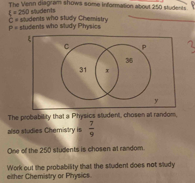 The Venn diagram shows some information about 250 students.
xi =250 stude nts
C= students who study Chemistry
P= students who study Physics
ξ
The probability that a Physics student, chosen at random, 
also studies Chemistry is  7/9 
One of the 250 students is chosen at random. 
Work out the probability that the student does not study 
either Chemistry or Physics.