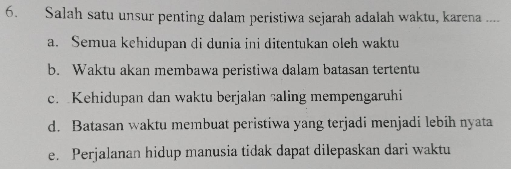 Salah satu unsur penting dalam peristiwa sejarah adalah waktu, karena ....
a. Semua kehidupan di dunia ini ditentukan oleh waktu
b. Waktu akan membawa peristiwa dalam batasan tertentu
c. Kehidupan dan waktu berjalan saling mempengaruhi
d. Batasan waktu membuat peristiwa yang terjadi menjadi lebih nyata
e. Perjalanan hidup manusia tidak dapat dilepaskan dari waktu