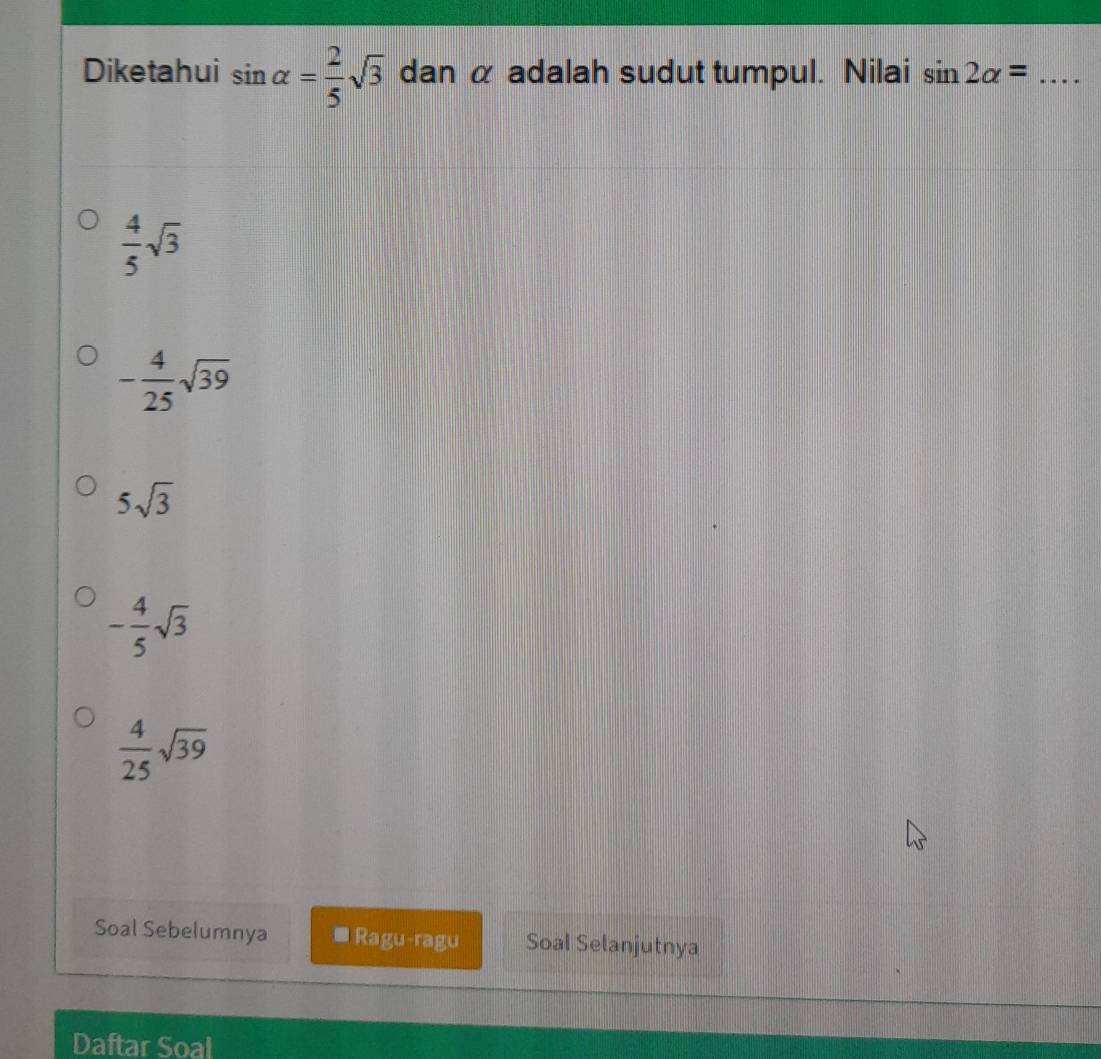 Diketahui sin alpha = 2/5 sqrt(3) dan α adalah sudut tumpul. Nilai sin 2alpha = _
 4/5 sqrt(3)
- 4/25 sqrt(39)
5sqrt(3)
- 4/5 sqrt(3)
 4/25 sqrt(39)
Soal Sebelumnya * Ragu-ragu Soal Selanjutnya
Daftar Soal