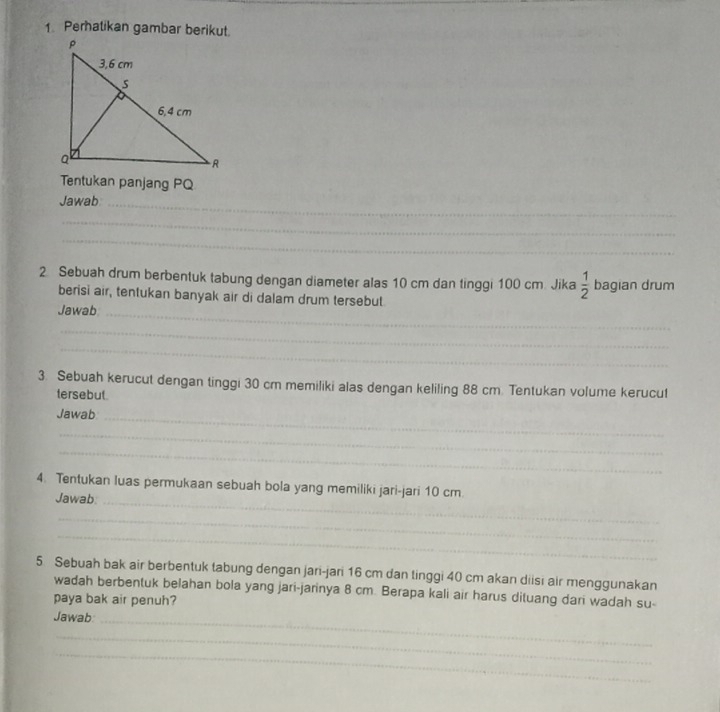 Perhatikan gambar berikut. 
Tentukan panjang PQ
Jawab_ 
_ 
_ 
2 Sebuah drum berbentuk tabung dengan diameter alas 10 cm dan tinggi 100 cm. Jika  1/2  bagian drum 
berisi air, tentukan banyak air di dalam drum tersebut 
Jawab_ 
_ 
_ 
3. Sebuah kerucut dengan tinggi 30 cm memiliki alas dengan keliling 88 cm. Tentukan volume kerucut 
tersebut. 
Jawab_ 
_ 
_ 
4. Tentukan luas permukaan sebuah bola yang memiliki jari-jari 10 cm. 
Jawab_ 
_ 
_ 
5 Sebuah bak air berbentuk tabung dengan jari-jari 16 cm dan tinggi 40 cm akan diisi air menggunakan 
wadah berbentuk belahan bola yang jari-jarinya 8 cm. Berapa kali air harus dituang dari wadah su- 
paya bak air penuh? 
Jawab_ 
_ 
_