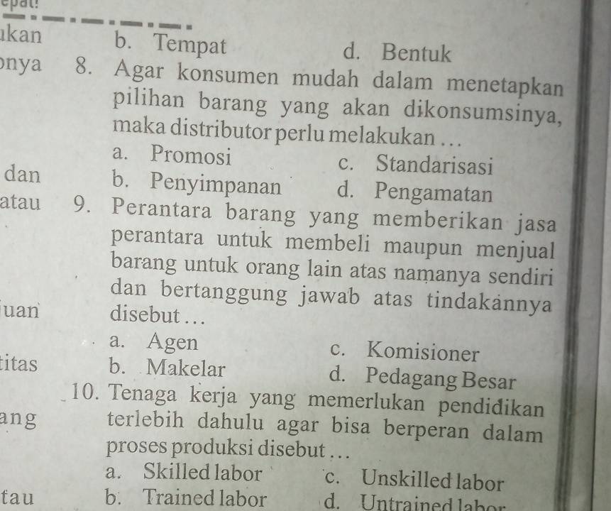 epal!
ıkan b. Tempat d. Bentuk
ny a 8. Agar konsumen mudah dalam menetapkan
pilihan barang yang akan dikonsumsinya,
maka distributor perlu melakukan . . .
a. Promosi c. Standarisasi
dan b. Penyimpanan d. Pengamatan
atau 9. Perantara barang yang memberikan jasa
perantara untuk membeli maupun menjual
barang untuk orang lain atas namanya sendiri
dan bertanggung jawab atas tindakannya
uan disebut . . .
a. Agen c. Komisioner
titas b. Makelar d. Pedagang Besar
10. Tenaga kerja yang memerlukan pendidikan
ang terlebih dahulu agar bisa berperan dalam
proses produksi disebut … .
a. Skilled labor c. Unskilled labor
tau b. Trained labor d. Untrained labor