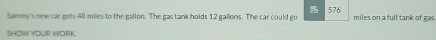 Sammy's new car gets 48 miles to the gallon. The gas tank holds 12 gallons. The car could go 576 miles on a full tank of gas. 
SHOW YOUR WORK.