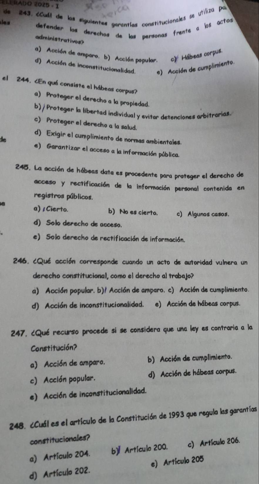 RADO 2025 。I
de 243. éCuál de las siguientes garantías constitucionales se utiliza par
le s 
defender los derechos de las personas frente a los actos 
administratives?
a) Acción de amparo, b) Acción popular. c) Hábeas corpus.
d) Acción de inconstitucionalidad. e) Acción de cumplimiento.
el 244. ¿En qué consiste el hábeas corpus?
a) Proteger el derecho a la propledad.
b) / Proteger la libertad individual y evitar detenciones arbitrarias.
c) Proteger el derecho a la salud.
d) Exigir el cumplimiento de normas ambientales.
te
e) Garantizar el acceso a la información pública.
245. La acción de hábeas data es procedente para proteger el derecho de
acceso y rectificación de la información personal contenida en
registros públicos.
a) / Cierto. b) No es cierto. c) Algunos casos.
d) Solo derecho de acceso.
e) Solo derecho de rectificación de información.
246. ¿Qué acción corresponde cuando un acto de autoridad vulnera un
derecho constitucional, como el derecho al trabajo?
a) Acción popular. b)/ Acción de amparo, c) Acción de cumplimiento.
d) Acción de inconstitucionalidad. e) Acción de hábeas corpus.
247, ¿Qué recurso procede si se considera que una ley es contraria a la
Constitución?
a) Acción de amparo. b) Acción de cumplimiento.
c) Acclón popular. d) Acción de hábeas corpus.
e) Acción de inconstitucionalidad.
248. ¿Cuál es el artículo de la Constitución de 1993 que regula las garantías
constitucionales?
a) Artículo 204. b)Artículo 200. c) Artículo 206.
d) Artículo 202. e) Artículo 205