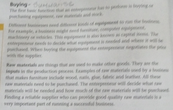 Buying - 
The first basic function that an entrepreneur has to perform is baiping or 
purchasing equipment, raw materals and stock. 
Different businesses need different kinds of equipment to run the busines, 
For example, a business might need furniture, computer equipment, 
machnery or vehicles. This equipment is also known as capital items. The 
entrepreneur needs to decide what eqipment is needed and where it will be 
purchased. When buying the equipment the entrepreneur negotiates the pros 
with the supplier. 
Raw materials are things that are used to make other goods. They are the 
imputs in the production process, Examples of raw materials used by a busines 
that makes furniture include wood, nails, glue, fabric and leather. All these 
raw materials need to be purchased. The entrepreneur will decide what raw 
materials will be needed and how much of the raw materials will be purchases . 
Finding a reliable supplier who can provide good quality raw materials is a 
very important part of running a successful business .