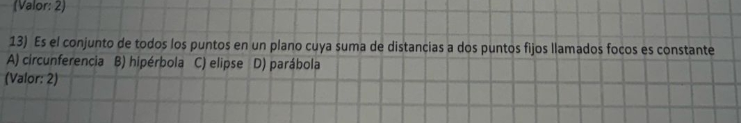 (Valor: 2)
13) Es el conjunto de todos los puntos en un plano cuya suma de distancias a dos puntos fijos llamados focos es constante
A) circunferencia B) hipérbola C) elipse D) parábola
(Valor: 2)