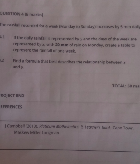 The rainfall recorded for a week (Monday to Sunday) increases by 5 mm daily 
4.1 If the daily rainfall is represented by y and the days of the week are 
represented by x, with 20 mm of rain on Monday, create a table to 
represent the rainfall of one week. 
.2 Find a formula that best describes the relationship between x
and y. 
TOTAL: 50 ma 
ROJECT END 
EFERENCES 
J Campbell (2013). Platinum Mathematics. 9, Learner's book. Cape Town: 
Maskew Miller Longman.