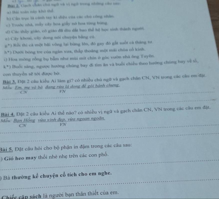 ch cn ch ng3 vi vi ngi trong nháng c cau 
*3 Đái toàn này khô thể 
S) Cầa mục là cánh ty ki điệu của các chú công nhân. 
c) Trước nhà, mẫy cây boa giảy nó hoa tíng bing. 
v0 Các thấy giáo, cô giáo đã diu dất bao thể hệ học sinh thành ngườr. 
c) Cây khoại, cây dong nói chuyện bằng cú
8° *) Rồi thi cả một bãi vông lại bừng lên, đô gay đô gất suốt cả tháng tư.
h° ) Dưới bóng tre của ngàn xưa, thắp thoáng một mái chùa cổ kính. 
() Hoa mông rồng bụ bảm như mùi mit chin ở góc vườn nhà ông Tuyên.
k° ) Buổi sáng, ngược hướng chúng bay đi tìm ăn và buổi chiều theo hướng chúng bay về tổ, 
con thuyền sẽ tới được bờ. 
Bài 3. Đặt 2 câu kiều Ai làm gi? có nhiều chủ ngữ và gạch chăn CN, VN trong các câu cm đặt. 
Mẫu: Em, mẹ và bà đang rừa là dong để gói bánh chưng. 
CN 
VN 
_ 
__ 
_ 
_ 
Bài 4. Đặt 2 câu kiểu Ai thế nào? có nhiều vị ngữ và gạch chân CN, VN trong các câu em đặt. 
Mẫu: Ban Hồng vừa xinh đẹp, vừa ngoan ngoãn. 
CN 
_VN 
_ 
Bài 5. Đặt câu hỏi cho bộ phận in đậm trong các câu sau: 
_ 
) Gió heo may thổi nhè nhẹ trên các con phố. 
_ 
) Bà thường kể chuyện cổ tích cho em nghe. 
Chiếc cặp sách là người bạn thân thiết của em.