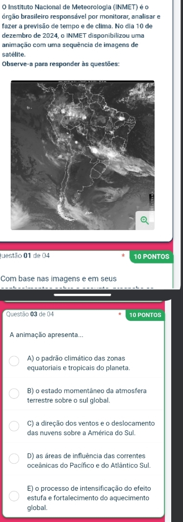 Instituto Nacional de Meteorologia (INMET) é o
brgão brasileiro responsável por monitorar, analisar e
fazer a previsão de tempo e de clima. No dia 10 de
dezembro de 2024, o INMET disponibilizou uma
animação com uma sequência de imagens de
satélite.
Observe-a para responder às questões:
Questão 01 de 04 10 PONTOS
Com base nas imagens e em seus
Questão 03 de 04 10 PONTOS
A animação apresenta...
A) o padrão climático das zonas
equatoriais e tropicais do planeta.
B) o estado momentâneo da atmosfera
terrestre sobre o sul global.
C) a direção dos ventos e o deslocamento
das nuvens sobre a América do Sul.
D) as áreas de influência das correntes
oceânicas do Pacífico e do Atlântico Sul
E) o processo de intensificação do efeito
estufa e fortalecimento do aquecimento
global.