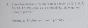 Si se elige al azar un número de la secuencia (2, 3, 5, 7,
1 1,13,17,19) ¿cuál es la probabilidad de elegir un 
número primo? 
Respuesta: P (obtener número primo) =_