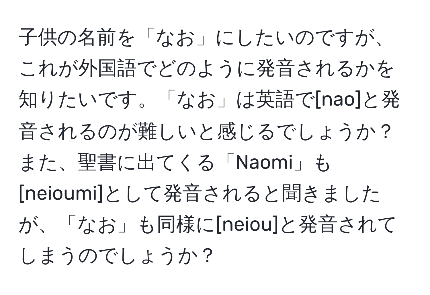 子供の名前を「なお」にしたいのですが、これが外国語でどのように発音されるかを知りたいです。「なお」は英語で[nao]と発音されるのが難しいと感じるでしょうか？また、聖書に出てくる「Naomi」も[neioumi]として発音されると聞きましたが、「なお」も同様に[neiou]と発音されてしまうのでしょうか？