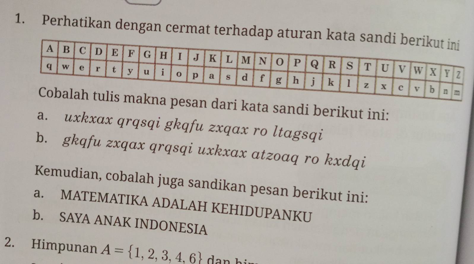 Perhatikan dengan cermat terhadap aturan k 
san dari kata sandi berikut ini: 
a. uxkxax qrqsqi gkqfu zxqax ro ltɑgsqi 
b. gkqfu zxqax qrqsqi uxkxax atzoaq ro kxdqi 
Kemudian, cobalah juga sandikan pesan berikut ini: 
a. MATEMATIKA ADALAH KEHIDUPANKU 
b. SAYA ANAK INDONESIA 
2. Himpunan A= 1,2,3,4,6