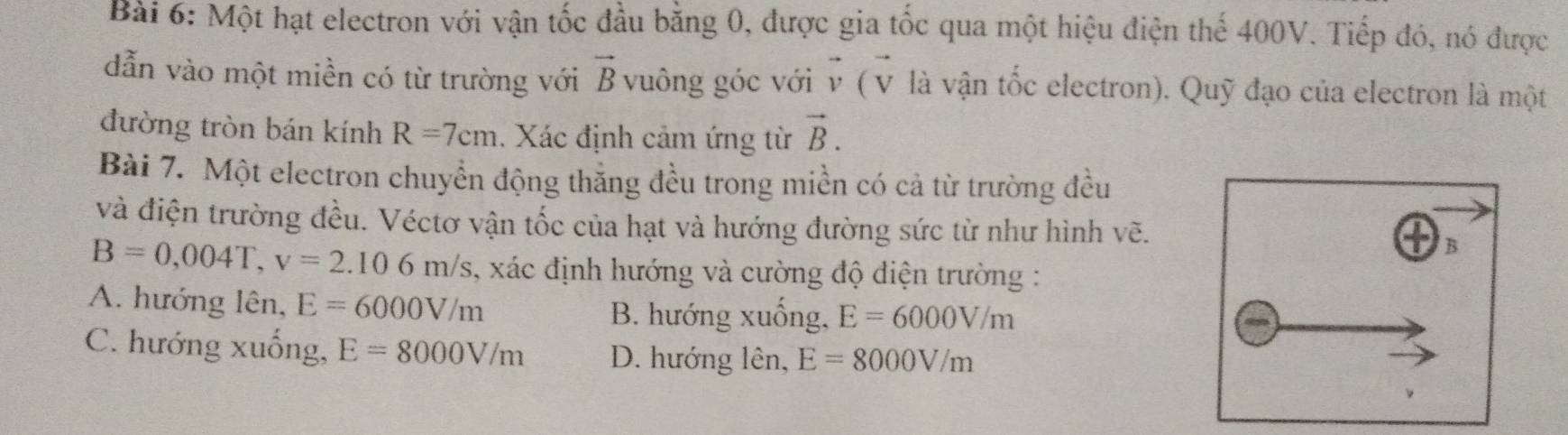 Một hạt electron với vận tốc đầu bằng 0, được gia tốc qua một hiệu điện thế 400V. Tiếp đó, nó được
dẫn vào một miền có từ trường với vector B vuông góc với vector v(vector v là vận tốc electron). Quỹ đạo của electron là một
đường tròn bán kính R=7cm. Xác định cảm ứng từ vector B. 
Bài 7. Một electron chuyển động thắng đều trong miền có cả từ trường đều
và điện trường đều. Véctơ vận tốc của hạt và hướng đường sức từ như hình vẽ.
B
B=0,004T, v=2.106m/s , xác định hướng và cường độ điện trường :
A. hướng lên, E=6000V/m
B. hướng xuống, E=6000V/m
C. hướng xuống, E=8000V/m D. hướng lên, E=8000V/m
。