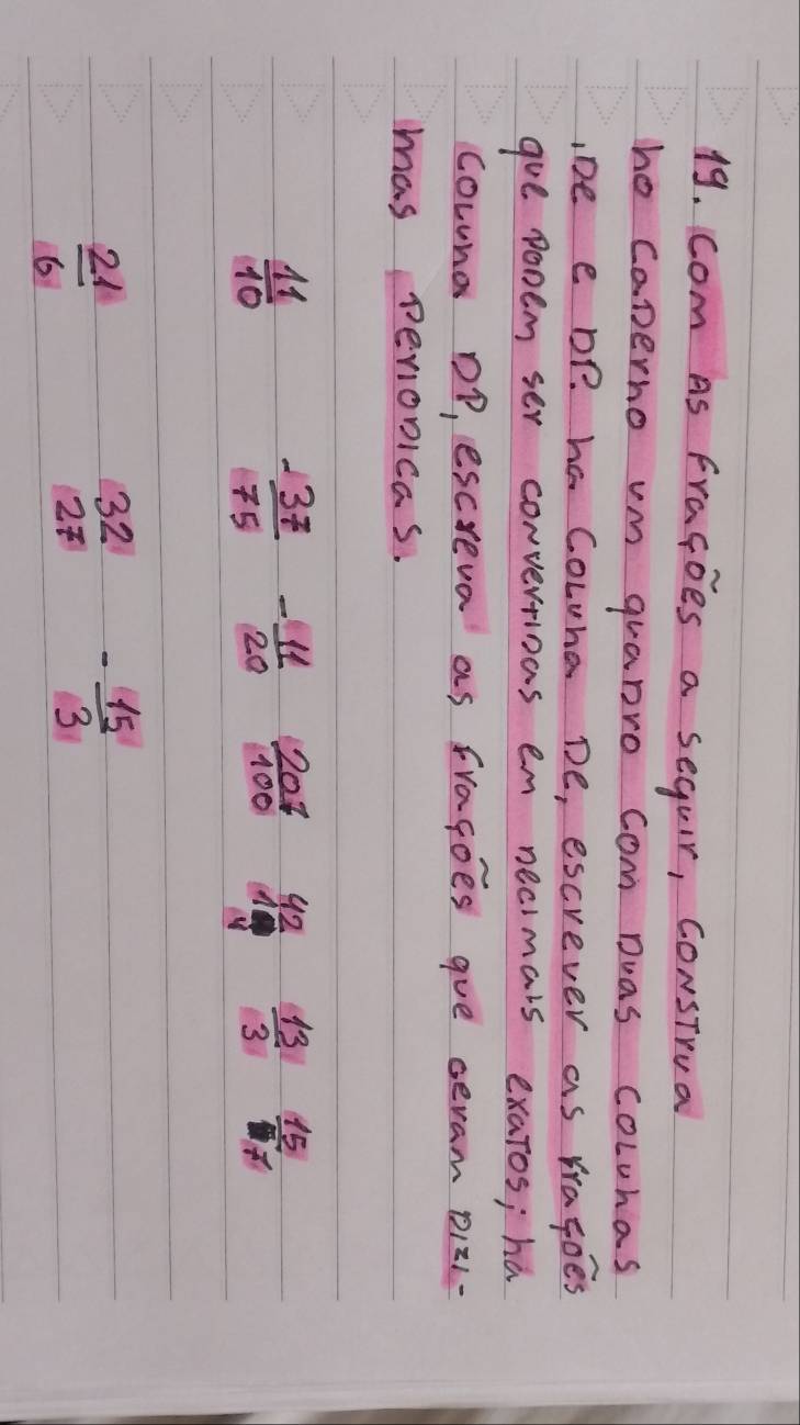 com As Fragoes a seguir, construa 
he caperno vm quanro com Dwas cowras 
IDe e DP. ha Cowna De, escrever as Yragoes 
goe ponem ser convertioas em necimars exatos; ha 
cowns Dp, escreva as fragoes gue seram D121- 
mas perionicas.
 11/10 
- 37/75  - 11/20   207/100  frac 424 frac 10  13/3   15/117 
 21/6 
beginarrayr 32 27endarray - 15/3 