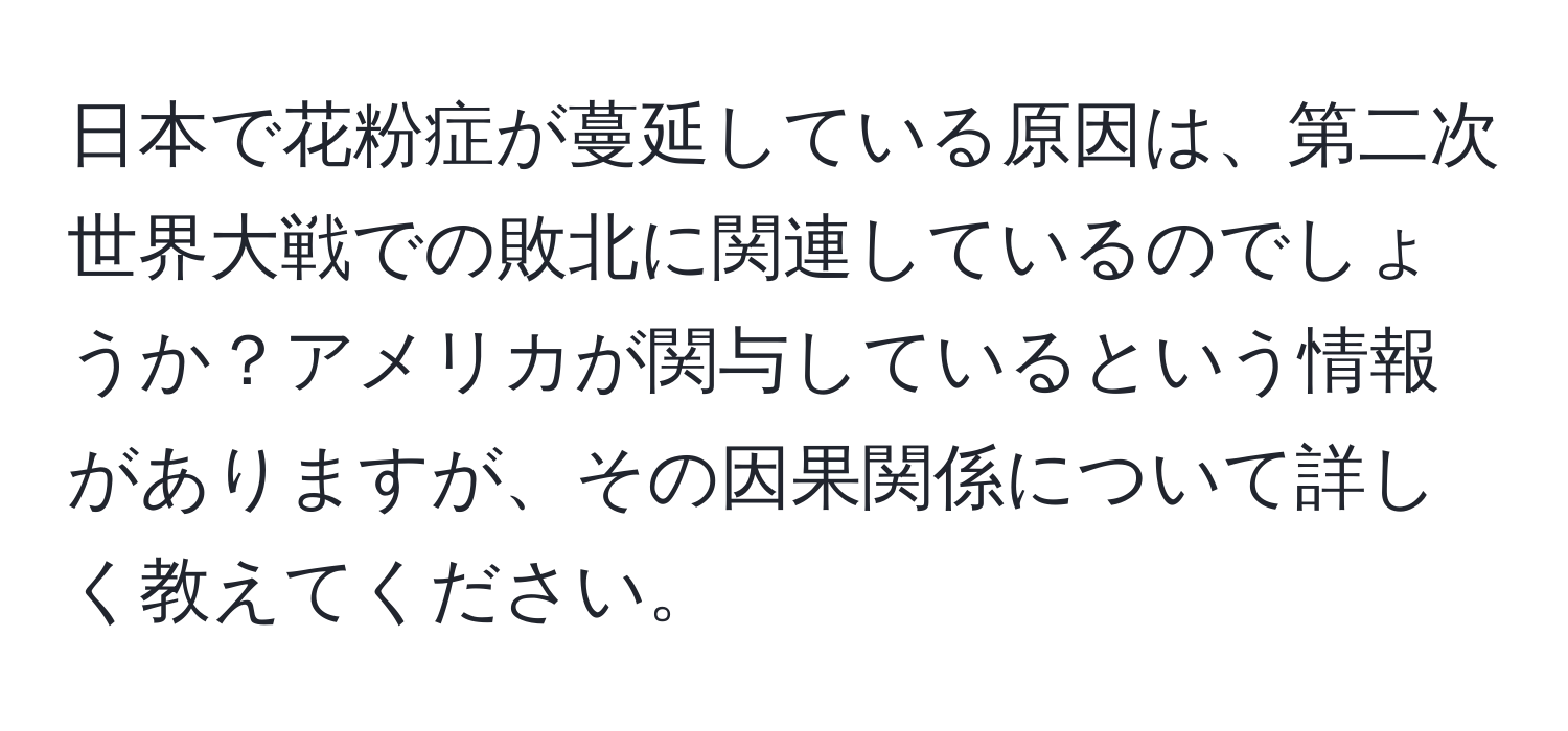 日本で花粉症が蔓延している原因は、第二次世界大戦での敗北に関連しているのでしょうか？アメリカが関与しているという情報がありますが、その因果関係について詳しく教えてください。