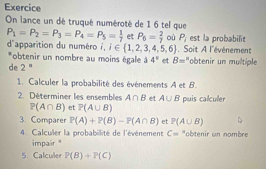 Exercice 
On lance un dé truqué numéroté de 1 6 tel que
P_1=P_2=P_3=P_4=P_5= 1/7  et P_6= 2/7  où P_i est la probabilit 
d'apparition du numéro i, i∈  1,2,3,4,5,6. Soit A l'événement 
"obtenir un nombre au moins égale à 4^(11) et B= "obtenir un multiple 
de 2^(11)
1. Calculer la probabilité des événements A et B. 
2. Déterminer les ensembles A∩ B et A∪ B puis calculer
P(A∩ B) et P(A∪ B)
3. Comparer P(A)+P(B)-P(A∩ B) et P(A∪ B)
4. Calculer la probabilité de l'événement C= "obtenir un nombre 
impair '' 
5. Calculer P(B)+P(C)