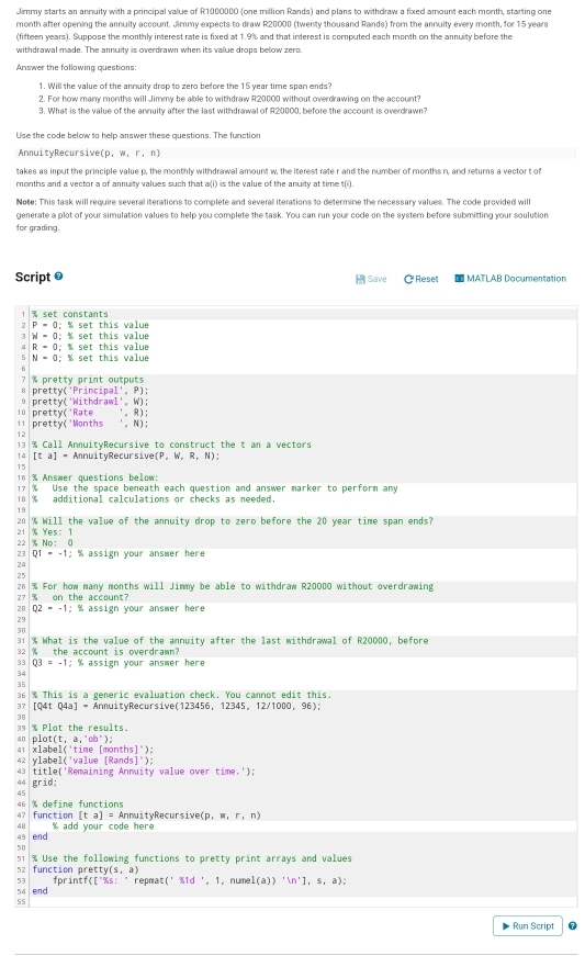Jimmy starts an annuity with a principal value of R1000000 (one million Rands) and plans to withdraw a fixed amount each month, starting one
month after opening the annuity account. Jimmy expects to draw R20000 (twenty thousand Rands) from the annuity every month, for 15 years
(fifteen years). Suppose the monthly interest rate is fixed at 1.9% and that interest is computed each month on the annuity before the
withdrawal made. The annuity is overdrawn when its value drops below zero.
Answer the following questions:
1. Will the value of the annuity drop to zero before the 15 year time span ends?
2. For how many months will Jimmy be able to withdraw R20000 without overdrawing on the account?
3. What is the value of the annuity after the last withdrawal of R20000, before the account is overdrawn?
Use the code below to help answer these questions. The function
AnmuityRecursive (p,w,r,n)
takes as inout the principle value o, the monthly withdrawal amount w, the iterest rate r and the number of months n, and returns a vector t of
months and a vector a of annuity values such that a(i) is the value of the anuity at time t(i).
Note: This task will require several iterations to complete and several iterations to determine the necessary values. The code provided will
generate a plot of your simulation values to help you complete the task. You can run your code on the system before submitting your soulution
for grading.
Script @ * Reset  MATLAB Documentation
 Save
% set constants
7 P=0; % set this value
W=0 : % set this value % set this value
R=0;
5 N=0; % set this value
2 % pretty print outputs pretty('Principal', P);
B
oretty(') Withdrawl', W);
16 pretty( 'Rate ', R);
11 pretty('Months ', N);
13 % Call AnnuityRecursive to construct the t an a vectors
14 [ta]=A Annuity Recur siver (P,W,R,N):
15
16 % Answer questions below:
17 % Use the space beneath each question and answer marker to perform any
18 % additional calculations or checks as needed.
19
20 % Will the value of the amnuity drop to zero before the 20 year time span ends?
21 % Yes: 1
22 % No: 0
23 Q1=-1; % assign your answer here
24
2°
26 % For how many months will Jimmy be able to withdraw R20000 without overdrawing
27 % on the account?
28 Q2=-1; % assign your answer here
25
30
31 % What is the value of the annuity after the last withdrawal of R20000, before
32 % the account is overdrawn?
33 03=-1;1 % assign your answer here
34
35
36 % This is a generic evaluation check. You cannot edit this.
37 (04 Q4a]· * AnnuityRecursive(123456, 12) (45.12/1000.96):
3ª % Plot the results.
dn olot(t,a,'cb'):
41 xlabel('time [months]");
42 ylabel('value [Rands 1^+)
43 t1t14 e('Remaining Annuity value over time.');
44 grid
45
46
47 function % define functions
[ta]=Ar nnuityRecursive (p,m,r,n)
48
49 end % add your code here
50
1  U s e th fol lowing functions to pretty print arrays and values
52 function pret ty(s,a)
53
54 end fprin f([^+% repnat :('% 1d',1 , numel (a))'[n^+],s,a);
55
Run Script
