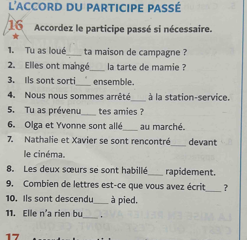 l'accord du participe passé 
16 Accordez le participe passé si nécessaire. 
1. Tu as loué_ ta maison de campagne ? 
2. Elles ont mangé_ la tarte de mamie ? 
3. Ils sont sorti_ ensemble. 
4. Nous nous sommes arrêté_ à la station-service. 
5. Tu as prévenu_ tes amies ? 
6. Olga et Yvonne sont allé_ au marché. 
7. Nathalie et Xavier se sont rencontré_ devant 
le cinéma. 
8. Les deux sœurs se sont habillé_ rapidement. 
9. Combien de lettres est-ce que vous avez écrit_ ? 
10. Ils sont descendu_ à pied. 
11. Elle n’a rien bu_ . 
17