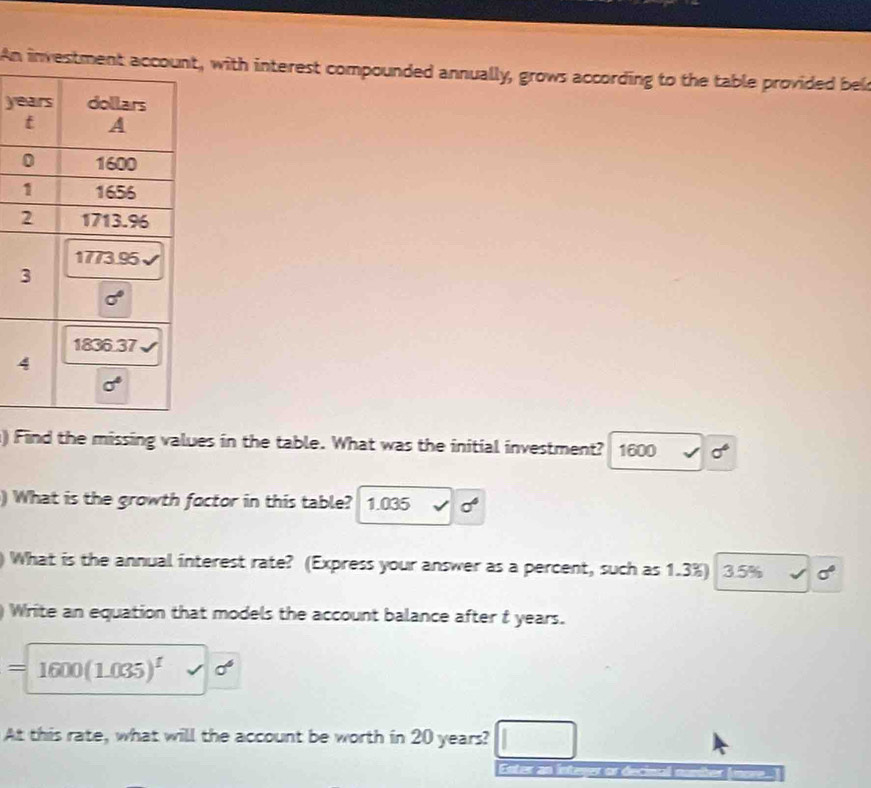 An inve, with interest compounded annually, grows according to the table provided bel
ye
) Find the missing values in the table. What was the initial investment? 1600 sigma°
) What is the growth foctor in this table? 1.035 sigma°
) What is the annual interest rate? (Express your answer as a percent, such as 1.3%) 3.5% sigma°
)Write an equation that models the account balance after t years.
=1600(1.035)^1 sqrt() sigma^6
At this rate, what will the account be worth in 20 years?