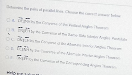 Determine the pairs of parallel lines. Choose the correct answer below
A. overline DE|overline NH by the Converse of the Vertical Angles Theorem
B. overleftrightarrow DN|overline EH d by the Converse of the Same-Side Interior Angles Postulate
C. vector DN EH by the Converse of the Alternate Interior Angles Theorem
D. overline DE||overline NH by the Converse of the Alternate Interior Angles Theorem
E overline DNparallel overline EH by the Converse of the Corresponding Angles Theorem
Help me <