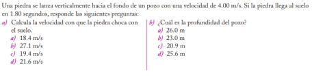 Una piedra se lanza verticalmente hacia el fondo de un pozo con una velocidad de 4,00 m/s. Si la piedra llega al suelo
en 1.80 segundos, responde las siguientes preguntas:
@) Calcula la velocidad con que la piedra choca con 6) ¿Cuál es la profundidad del pozo?
el suelo. @) 26.0 m
a 18.4 m/s b 23.0 m
b) 27.1 m/s c) 20.9 m
c) 19.4 m/s d) 25.6 m
d) 21.6 m/s