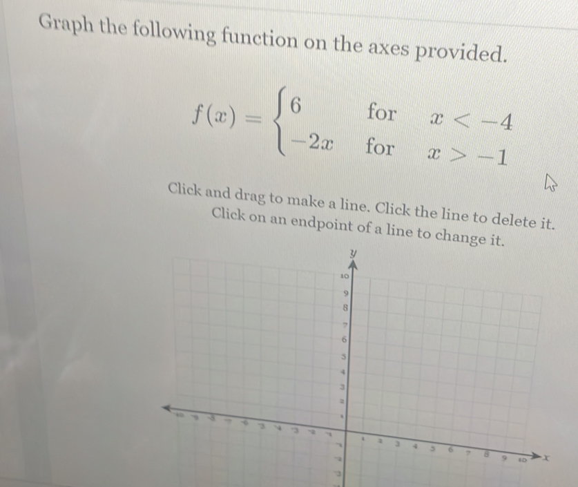 Graph the following function on the axes provided.
f(x)=beginarrayl 6forx -1endarray.
Click and drag to make a line. Click the line to delete it. 
Click on an endpoint of a line to c