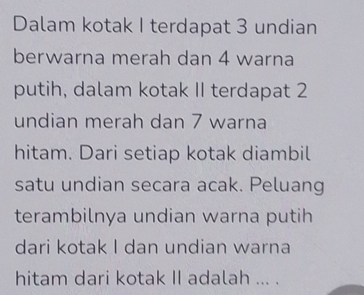 Dalam kotak I terdapat 3 undian 
berwarna merah dan 4 warna 
putih, dalam kotak II terdapat 2
undian merah dan 7 warna 
hitam. Dari setiap kotak diambil 
satu undian secara acak. Peluang 
terambilnya undian warna putih 
dari kotak I dan undian warna 
hitam dari kotak II adalah ... .