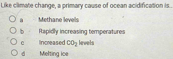 Like climate change, a primary cause of ocean acidification is..
a Methane levels
b Rapidly increasing temperatures
C Increased CO_2 levels
d Melting ice