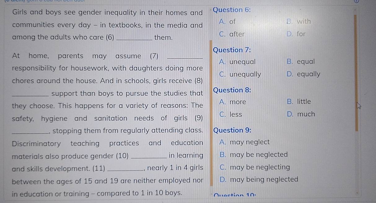 Girls and boys see gender inequality in their homes and Question 6:
communities every day - in textbooks, in the media and A. of
B. with
among the adults who care (6) _them.
C. after D. for
Question 7:
At home, parents may assume (7)_
A. unequal B. equal
responsibility for housework, with daughters doing more
C. unequally D. equally
chores around the house. And in schools, girls receive (8)
_support than boys to pursue the studies that Question 8:
they choose. This happens for a variety of reasons: The A. more
B. little
safety, hygiene and sanitation needs of girls (9) C. less
D. much
_, stopping them from regularly attending class. Question 9:
Discriminatory teaching practices and education A. may neglect
materials also produce gender (10) _in learning B. may be neglected
and skills development. (11) _, nearly 1 in 4 girls C. may be neglecting
between the ages of 15 and 19 are neither employed nor D. may being neglected
in education or training - compared to 1 in 10 boys. Quection 10.