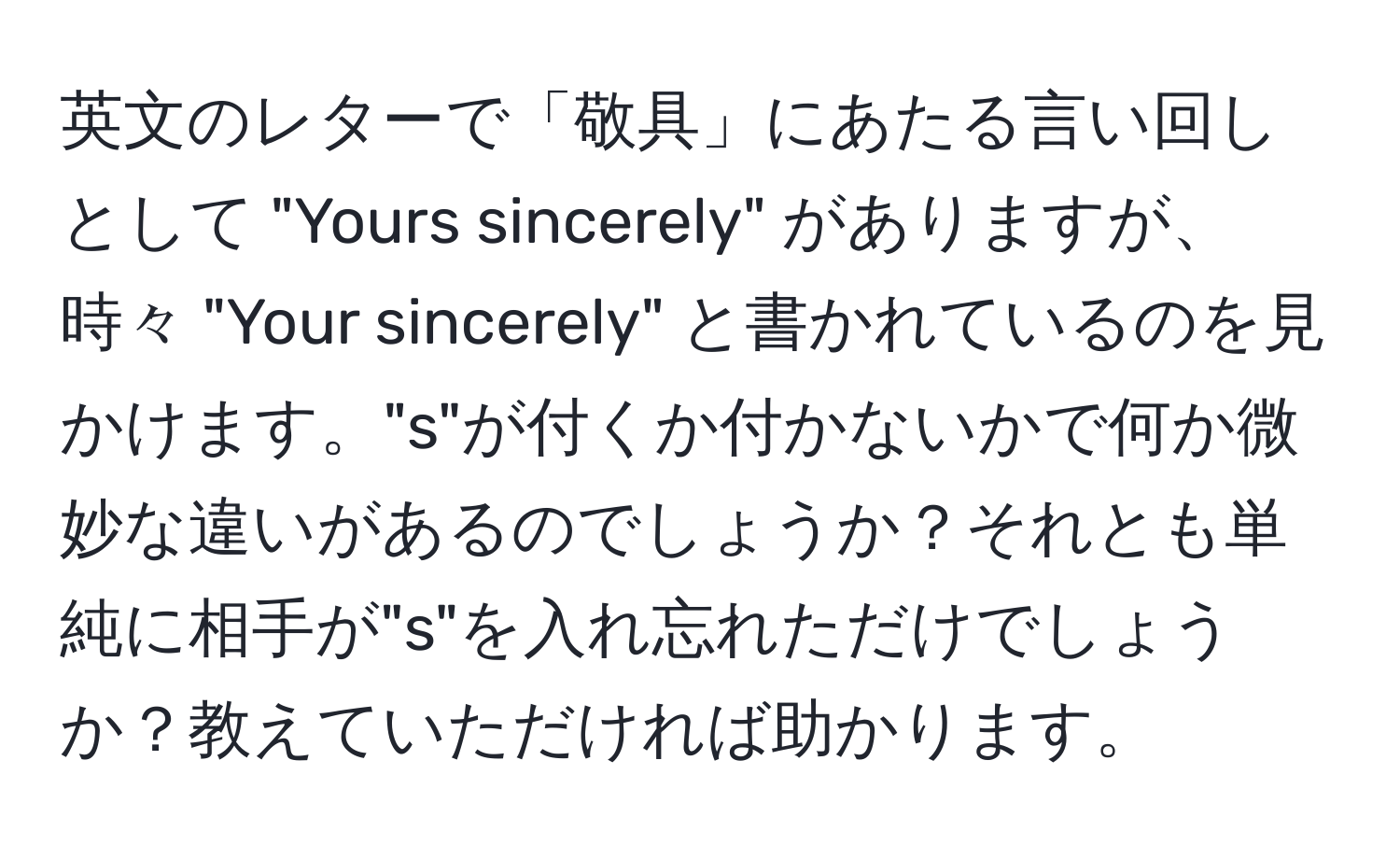 英文のレターで「敬具」にあたる言い回しとして "Yours sincerely" がありますが、時々 "Your sincerely" と書かれているのを見かけます。"s"が付くか付かないかで何か微妙な違いがあるのでしょうか？それとも単純に相手が"s"を入れ忘れただけでしょうか？教えていただければ助かります。