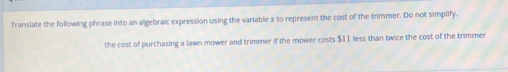 Translate the following phrase into an algebraic expression using the variable x to represent the cost of the trimmer. Do not simplify. 
the cost of purchasing a lawn mower and trimmer if the mower costs $11 less than twice the cost of the trimmer