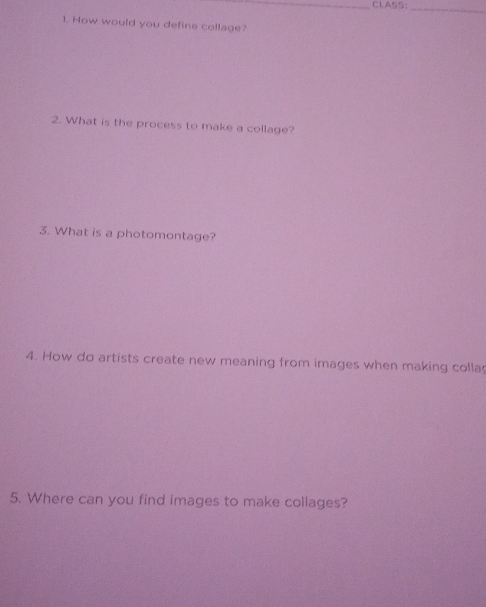 CLASS:_ 
1. How would you define collage? 
2. What is the process to make a collage? 
3. What is a photomontage? 
4. How do artists create new meaning from images when making colla 
5. Where can you find images to make collages?