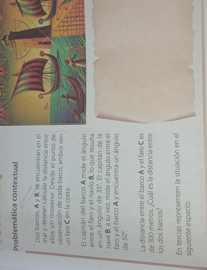 Problemática contextual 
Dos barcos, A y B, se encuentran en el 
mar y desean calcular la distancia entre 
ellos sin moverse. Desde el punto de' 
observación de cada barco, ambos ven 
un faro C en la costa. 
El capitán del barco A mide el ángulo 
entre el faro y el navío B, lo que resulta 
en un ángulo de 35°. El capitán de la 
nave B, a su vez, mide el ángulo entre el 
faro y el barco A y encuentra un ángulo 
de 50°. 
La distancia entre el barco A y el faro C es 
de 300 metros. ¿Cuál es la distancia entre 
los dos barcos? 
En tercias representen la situación en el 
siguiente espacio.