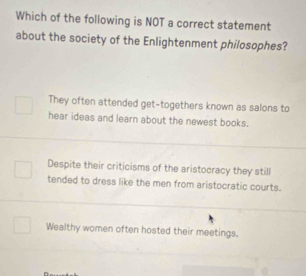 Which of the following is NOT a correct statement
about the society of the Enlightenment philosophes?
They often attended get-togethers known as salons to
hear ideas and learn about the newest books.
Despite their criticisms of the aristocracy they still
tended to dress like the men from aristocratic courts.
Wealthy women often hosted their meetings.