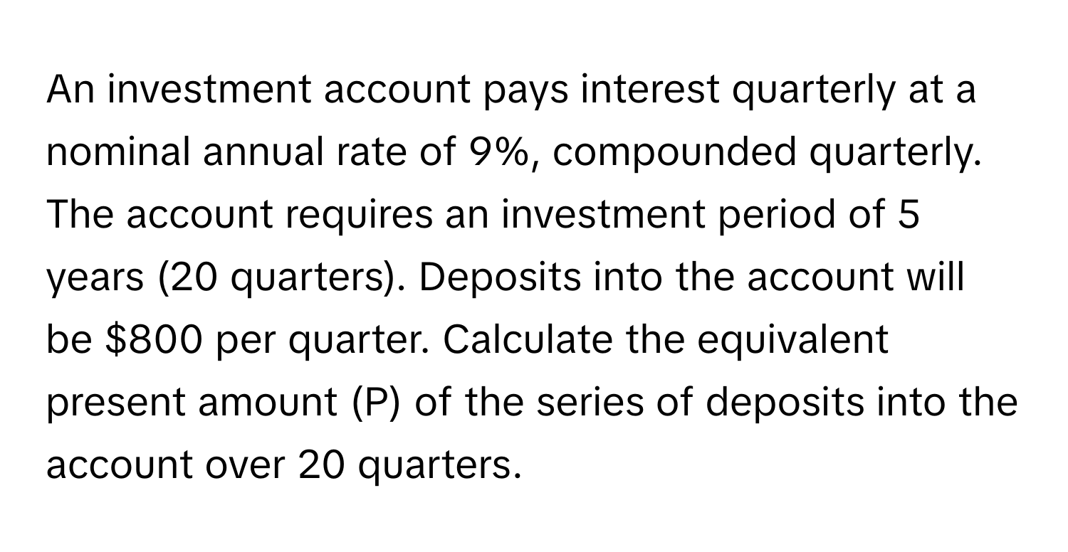 An investment account pays interest quarterly at a nominal annual rate of 9%, compounded quarterly. The account requires an investment period of 5 years (20 quarters). Deposits into the account will be $800 per quarter. Calculate the equivalent present amount (P) of the series of deposits into the account over 20 quarters.