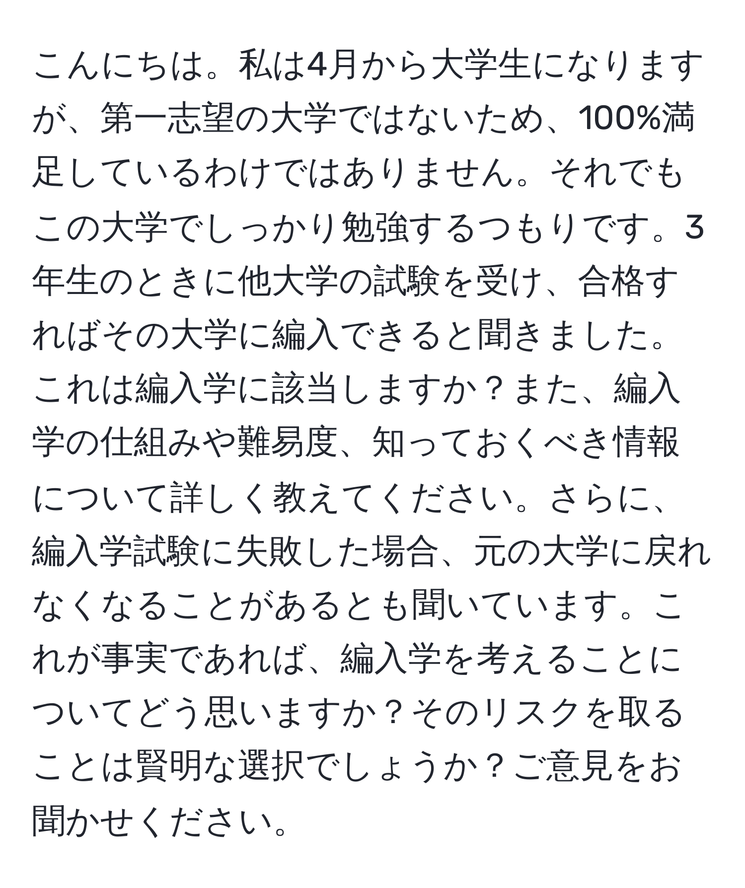 こんにちは。私は4月から大学生になりますが、第一志望の大学ではないため、100%満足しているわけではありません。それでもこの大学でしっかり勉強するつもりです。3年生のときに他大学の試験を受け、合格すればその大学に編入できると聞きました。これは編入学に該当しますか？また、編入学の仕組みや難易度、知っておくべき情報について詳しく教えてください。さらに、編入学試験に失敗した場合、元の大学に戻れなくなることがあるとも聞いています。これが事実であれば、編入学を考えることについてどう思いますか？そのリスクを取ることは賢明な選択でしょうか？ご意見をお聞かせください。